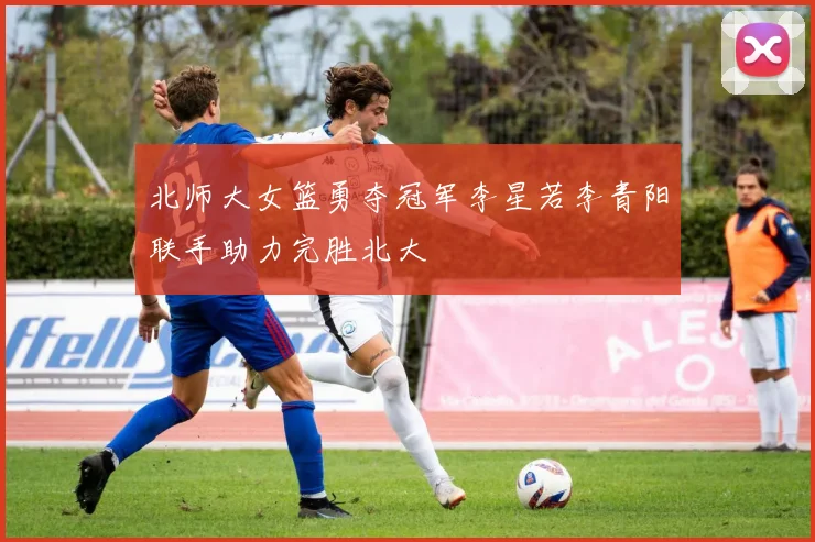 北师大女篮勇夺冠军李星若李青阳联手助力完胜北大