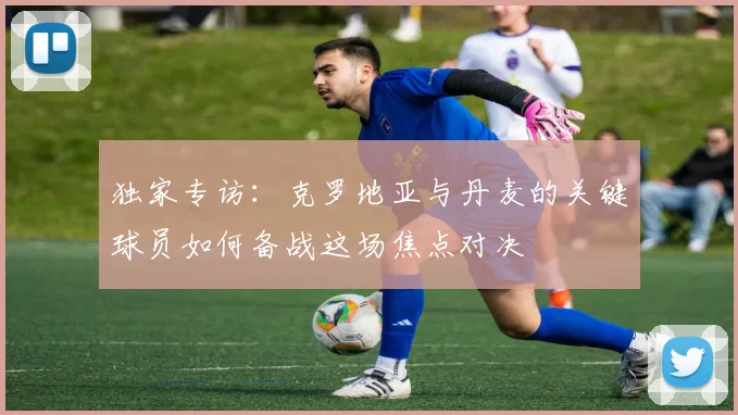 独家专访：克罗地亚与丹麦的关键球员如何备战这场焦点对决