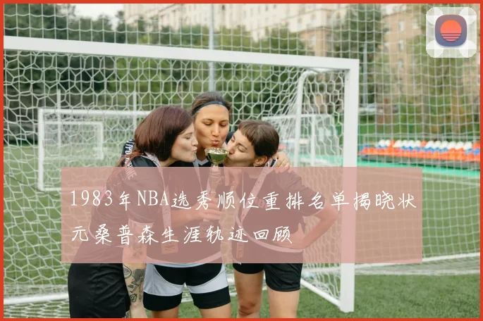 1983年NBA选秀顺位重排名单揭晓状元桑普森生涯轨迹回顾
