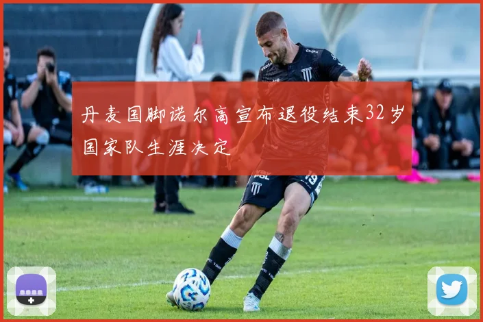 丹麦国脚诺尔高宣布退役结束32岁国家队生涯决定