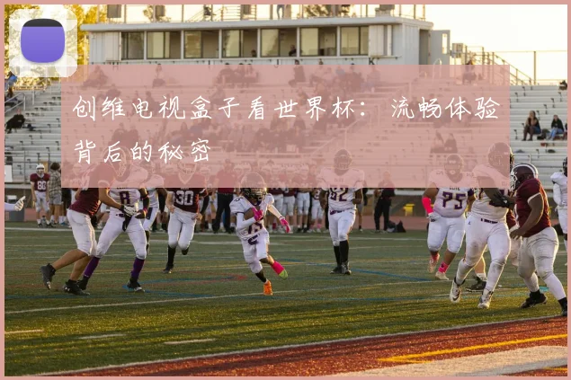 创维电视盒子看世界杯：流畅体验背后的秘密